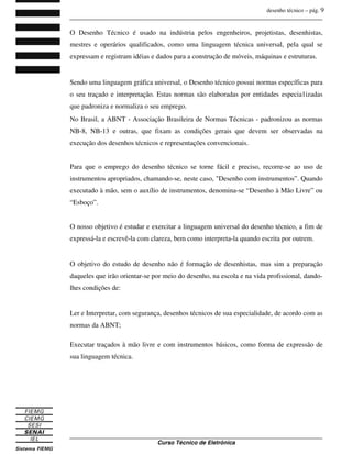 desenho técnico – pág. 9
_______________________________________________________________________________
_______________________________________________________________________________
Curso Técnico de Eletrônica
O Desenho Técnico é usado na indústria pelos engenheiros, projetistas, desenhistas,
mestres e operários qualificados, como uma linguagem técnica universal, pela qual se
expressam e registram idéias e dados para a construção de móveis, máquinas e estruturas.
Sendo uma linguagem gráfica universal, o Desenho técnico possui normas específicas para
o seu traçado e interpretação. Estas normas são elaboradas por entidades especia1izadas
que padroniza e normaliza o seu emprego.
No Brasil, a ABNT - Associação Brasileira de Normas Técnicas - padronizou as normas
NB-8, NB-13 e outras, que fixam as condições gerais que devem ser observadas na
execução dos desenhos técnicos e representações convencionais.
Para que o emprego do desenho técnico se torne fácil e preciso, recorre-se ao uso de
instrumentos apropriados, chamando-se, neste caso, "Desenho com instrumentos”. Quando
executado à mão, sem o auxílio de instrumentos, denomina-se “Desenho à Mão Livre” ou
“Esboço”.
O nosso objetivo é estudar e exercitar a linguagem universal do desenho técnico, a fim de
expressá-la e escrevê-la com clareza, bem como interpreta-la quando escrita por outrem.
O objetivo do estudo de desenho não é formação de desenhistas, mas sim a preparação
daqueles que irão orientar-se por meio do desenho, na escola e na vida profissional, dando-
lhes condições de:
Ler e Interpretar, com segurança, desenhos técnicos de sua especialidade, de acordo com as
normas da ABNT;
Executar traçados à mão livre e com instrumentos básicos, como forma de expressão de
sua linguagem técnica.
 