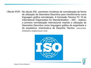 Desenho Técnico Mecânico
No século XIX, ocorreram iniciativas de normalização da forma
de utilização da Geometria Descritiva para transformá-la numa
linguagem gráfica normalizada. A Comissão Técnica TC 10 da
International Organization for Standardization – ISO – realizou
a primeira normalização internacional visando a utilização da
Geometria Descritiva como linguagem gráfica da engenharia e
da arquitetura, chamando-a de Desenho Técnico. HOELSCHER,
SPRINGER E DOBROVOLNY (1978)
• Século XVIII -
http://www.jornalpequeno.com.br/blog/robertlobato/?p=15569
 