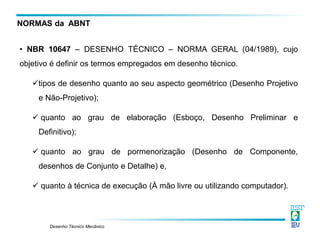 Desenho Técnico Mecânico
• NBR 10647 – DESENHO TÉCNICO – NORMA GERAL (04/1989), cujo
objetivo é definir os termos empregados em desenho técnico.
tipos de desenho quanto ao seu aspecto geométrico (Desenho Projetivo
e Não-Projetivo);
 quanto ao grau de elaboração (Esboço, Desenho Preliminar e
Definitivo);
 quanto ao grau de pormenorização (Desenho de Componente,
desenhos de Conjunto e Detalhe) e,
 quanto à técnica de execução (À mão livre ou utilizando computador).
NORMAS da ABNT
 