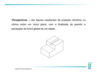 Desenho Técnico Mecânico
•Perspectivas – são figuras resultantes de projeção cilíndrica ou
cônica sobre um único plano, com a finalidade de permitir a
percepção da forma global de um objeto.
 