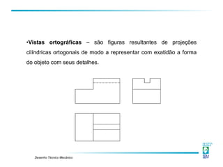 Desenho Técnico Mecânico
•Vistas ortográficas – são figuras resultantes de projeções
cilíndricas ortogonais de modo a representar com exatidão a forma
do objeto com seus detalhes.
 