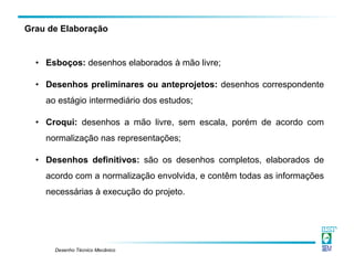 Desenho Técnico Mecânico
Grau de Elaboração
• Esboços: desenhos elaborados à mão livre;
• Desenhos preliminares ou anteprojetos: desenhos correspondente
ao estágio intermediário dos estudos;
• Croqui: desenhos a mão livre, sem escala, porém de acordo com
normalização nas representações;
• Desenhos definitivos: são os desenhos completos, elaborados de
acordo com a normalização envolvida, e contêm todas as informações
necessárias à execução do projeto.
 