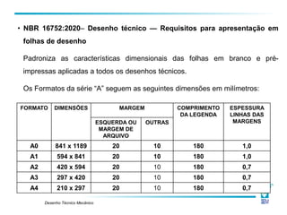 Desenho Técnico Mecânico
FORMATO DIMENSÕES MARGEM COMPRIMENTO
DA LEGENDA
ESPESSURA
LINHAS DAS
MARGENS
ESQUERDA OU
MARGEM DE
ARQUIVO
OUTRAS
A0 841 x 1189 20 10 180 1,0
A1 594 x 841 20 10 180 1,0
A2 420 x 594 20 10 180 0,7
A3 297 x 420 20 10 180 0,7
A4 210 x 297 20 10 180 0,7
• NBR 16752:2020– Desenho técnico — Requisitos para apresentação em
folhas de desenho
Padroniza as características dimensionais das folhas em branco e pré-
impressas aplicadas a todos os desenhos técnicos.
Os Formatos da série “A” seguem as seguintes dimensões em milímetros:
 
