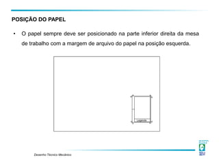 Desenho Técnico Mecânico
• O papel sempre deve ser posicionado na parte inferior direita da mesa
de trabalho com a margem de arquivo do papel na posição esquerda.
POSIÇÃO DO PAPEL
 