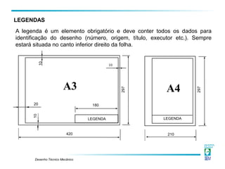 Desenho Técnico Mecânico
A legenda é um elemento obrigatório e deve conter todos os dados para
identificação do desenho (número, origem, título, executor etc.). Sempre
estará situada no canto inferior direito da folha.
LEGENDAS
A3 A4
180
420 210
20
LEGENDA LEGENDA
10
10
10
297
297
 