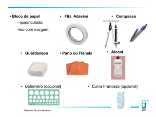 Desenho Técnico Mecânico
• Pano ou Flanela • Álcool
• Guardanapo
• Bloco de papel
- quadriculado;
-liso com margem;
• Compasso
• Bolômetro (opcional) • Curva Francesa (opcional)
• Fita Adesiva
 