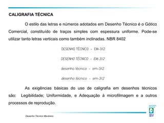 Desenho Técnico Mecânico
O estilo das letras e números adotados em Desenho Técnico é o Gótico
Comercial, constituído de traços simples com espessura uniforme. Pode-se
utilizar tanto letras verticais como também inclinadas. NBR 8402
DESENHO TÉCNICO - EM-312
DESENHO TÉCNICO - EM-312
desenho técnico - em-312
desenho técnico - em-312
As exigências básicas do uso de caligrafia em desenhos técnicos
são: Legibilidade; Uniformidade, e Adequação à microfilmagem e a outros
processos de reprodução.
CALIGRAFIA TÉCNICA
 