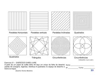 Desenho Técnico Mecânico
Paralelas Horizontais Paralelas Inclinadas
Quadrados Triângulos
Quadrados
Circunferências Circunferências
Paralelas verticais
PURQUERIO, B de M. (2001)
Exercício 01 – EXERCÍCIO À MÃO LIVRE
A partir de um papel de sulfite folha A4 faça um croqui da folha de desenho
padrão A4 (margens, legenda). Distribua 8 quadrados no espaço de desenho e
treine os traços.
Nome:____________________________
Nº ____________ Turma: _____________
 