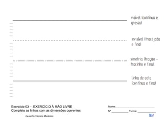 Desenho Técnico Mecânico
Exercício 03 – EXERCÍCIO À MÃO LIVRE
Complete as linhas com as dimensões coerentes
Nome:____________________________
Nº ____________ Turma: _____________
 