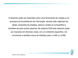 Desenho Técnico Mecânico
O desenho pode ser entendido como uma ferramenta de criação e um
processo de transferência de informação, através dele registram-se
ideias, propostas de projetos, planos e então se compartilha e
transfere-se para outras pessoas. No sistema CAD este desenho pode
ser impresso em diversas vistas, em um ambiente específico, em
movimento e também serve de interface para o CAE e o CAM.
 