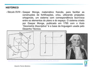 Desenho Técnico Mecânico
Gaspar Monge, matemático francês, para facilitar as
construções de fortificações, criou, utilizando projeções
ortogonais, um sistema com correspondência biunívoca
entre os elementos do plano e do espaço. O sistema criado
por Gaspar Monge, publicado em 1795 com o título
“Geometrie Descriptive” é a base da linguagem usada pelo
Desenho Técnico.
http://wiki.ifsc.edu.br/mediawiki/images/b/bb/ARU_PB_aula_02_planta_baixa.pdf
• Século XVIII -
HISTÓRICO
 