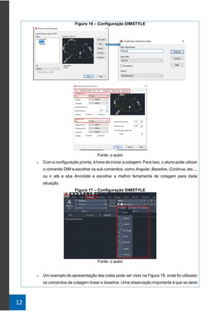 12
Figura 16 – Configuração DIMSTYLE
Fonte: o autor
o Com a configuração pronta, é hora de iniciar a cotagem. Para isso, o aluno pode utilizar
o comando DIM e escolher os sub comandos, como Angular, Baseline, Continue, etc...,
ou ir até a aba Annotate e escolher a melhor ferramenta de cotagem para dada
situação.
Figura 17 – Configuração DIMSTYLE
Fonte: o autor
o Um exemplo de apresentação das cotas pode ser visto na Figura 18, onde foi utilizado
os comandos de cotagem linear e baseline. Uma observação importante é que se deve
 