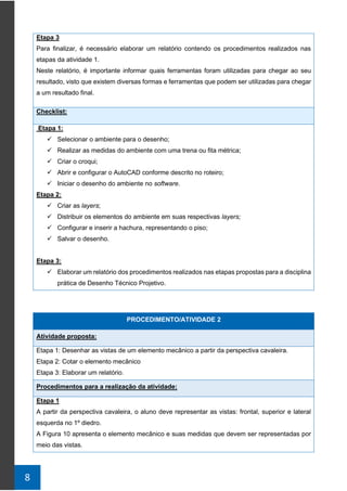 8
Etapa 3
Para finalizar, é necessário elaborar um relatório contendo os procedimentos realizados nas
etapas da atividade 1.
Neste relatório, é importante informar quais ferramentas foram utilizadas para chegar ao seu
resultado, visto que existem diversas formas e ferramentas que podem ser utilizadas para chegar
a um resultado final.
Checklist:
Etapa 1:
✓ Selecionar o ambiente para o desenho;
✓ Realizar as medidas do ambiente com uma trena ou fita métrica;
✓ Criar o croqui;
✓ Abrir e configurar o AutoCAD conforme descrito no roteiro;
✓ Iniciar o desenho do ambiente no software.
Etapa 2:
✓ Criar as layers;
✓ Distribuir os elementos do ambiente em suas respectivas layers;
✓ Configurar e inserir a hachura, representando o piso;
✓ Salvar o desenho.
Etapa 3:
✓ Elaborar um relatório dos procedimentos realizados nas etapas propostas para a disciplina
prática de Desenho Técnico Projetivo.
PROCEDIMENTO/ATIVIDADE 2
Atividade proposta:
Etapa 1: Desenhar as vistas de um elemento mecânico a partir da perspectiva cavaleira.
Etapa 2: Cotar o elemento mecânico
Etapa 3: Elaborar um relatório.
Procedimentos para a realização da atividade:
Etapa 1
A partir da perspectiva cavaleira, o aluno deve representar as vistas: frontal, superior e lateral
esquerda no 1º diedro.
A Figura 10 apresenta o elemento mecânico e suas medidas que devem ser representadas por
meio das vistas.
 