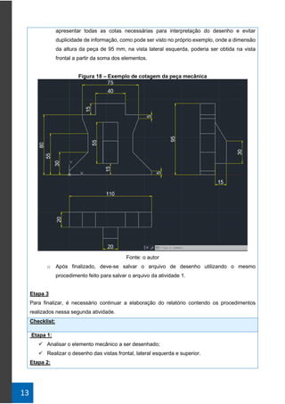 13
apresentar todas as cotas necessárias para interpretação do desenho e evitar
duplicidade de informação, como pode ser visto no próprio exemplo, onde a dimensão
da altura da peça de 95 mm, na vista lateral esquerda, poderia ser obtida na vista
frontal a partir da soma dos elementos.
Figura 18 – Exemplo de cotagem da peça mecânica
Fonte: o autor
o Após finalizado, deve-se salvar o arquivo de desenho utilizando o mesmo
procedimento feito para salvar o arquivo da atividade 1.
Etapa 3
Para finalizar, é necessário continuar a elaboração do relatório contendo os procedimentos
realizados nessa segunda atividade.
Checklist:
Etapa 1:
✓ Analisar o elemento mecânico a ser desenhado;
✓ Realizar o desenho das vistas frontal, lateral esquerda e superior.
Etapa 2:
 