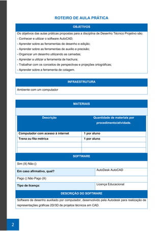 2
ROTEIRO DE AULA PRÁTICA
OBJETIVOS
Os objetivos das aulas práticas propostas para a disciplina de Desenho Técnico Projetivo são:
- Conhecer e utilizar o software AutoCAD;
- Aprender sobre as ferramentas de desenho e edição;
- Aprender sobre as ferramentas de auxilio e precisão;
- Organizar um desenho utilizando as camadas;
- Aprender a utilizar a ferramenta de hachura;
- Trabalhar com os conceitos de perspectivas e projeções ortográficas;
- Aprender sobre a ferramenta de cotagem.
INFRAESTRUTURA
Ambiente com um computador
MATERIAIS
Descrição Quantidade de materiais por
procedimento/atividade.
Computador com acesso à internet 1 por aluno
Trena ou fita métrica 1 por aluno
SOFTWARE
Sim (X) Não ()
Em caso afirmativo, qual? AutoDesk AutoCAD
Pago () Não Pago (X)
Tipo de licença: Licença Educacional
DESCRIÇÃO DO SOFTWARE
Software de desenho auxiliado por computador, desenvolvido pela Autodesk para realização de
representações gráficas 2D/3D de projetos técnicos em CAD.
 