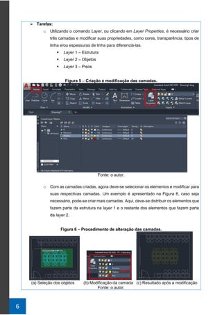 6
➢ Tarefas:
o Utilizando o comando Layer, ou clicando em Layer Properties, é necessário criar
três camadas e modificar suas propriedades, como cores, transparência, tipos de
linha e/ou espessuras de linha para diferenciá-las.
▪ Layer 1 – Estrutura
▪ Layer 2 – Objetos
▪ Layer 3 – Pisos
Figura 5 – Criação e modificação das camadas.
Fonte: o autor.
o Com as camadas criadas, agora deve-se selecionar os elementos e modificar para
suas respectivas camadas. Um exemplo é apresentado na Figura 6, caso seja
necessário, pode-se criar mais camadas. Aqui, deve-se distribuir os elementos que
fazem parte da estrutura na layer 1 e o restante dos elementos que fazem parte
da layer 2.
Figura 6 – Procedimento de alteração das camadas.
(a) Seleção dos objetos (b) Modificação da camada (c) Resultado após a modificação
Fonte: o autor.
 