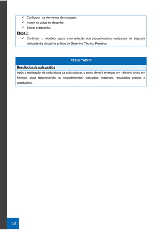 14
✓ Configurar os elementos de cotagem;
✓ Inserir as cotas no desenho;
✓ Salvar o desenho.
Etapa 3:
✓ Continuar o relatório, agora com relação aos procedimentos realizados na segunda
atividade da disciplina prática de Desenho Técnico Projetivo
RESULTADOS
Resultados da aula prática
Após a realização de cada etapa da aula prática, o aluno deverá entregar um relatório único em
formato .docx descrevendo os procedimentos realizados, materiais, resultados obtidos e
conclusões.
 