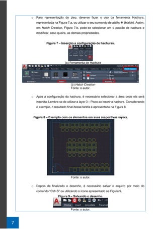 7
o Para representação do piso, deve-se fazer o uso da ferramenta Hachura,
representada na Figura 7.a, ou utilizar o seu comando de atalho H (Hatch). Assim,
em Hatch Creation, Figura 7.b, pode-se selecionar um o padrão de hachura e
modificar, caso queira, as demais propriedades.
Figura 7 – Inserção e configuração de hachuras.
(a) Ferramenta de Hachura
(b) Hatch Creation
Fonte: o autor.
o Após a configuração da hachura, é necessário selecionar a área onde ela será
inserida. Lembre-se de utilizar a layer 3 – Pisos ao inserir a hachura. Considerando
o exemplo, o resultado final dessa tarefa é apresentado na Figura 8.
Figura 8 – Exemplo com os elementos em suas respectivas layers.
Fonte: o autor.
o Depois de finalizado o desenho, é necessário salvar o arquivo por meio do
comando “Ctrl+S” ou utilizando o ícone apresentado na Figura 9.
Figura 9 – Salvando o desenho.
Fonte: o autor.
 