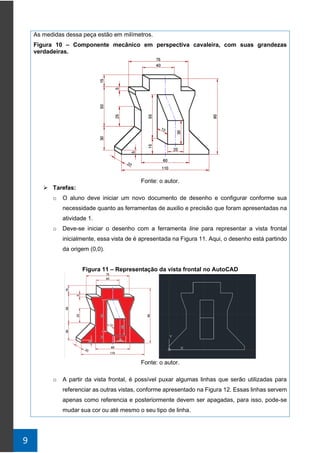 9
As medidas dessa peça estão em milímetros.
Figura 10 – Componente mecânico em perspectiva cavaleira, com suas grandezas
verdadeiras.
Fonte: o autor.
➢ Tarefas:
o O aluno deve iniciar um novo documento de desenho e configurar conforme sua
necessidade quanto as ferramentas de auxilio e precisão que foram apresentadas na
atividade 1.
o Deve-se iniciar o desenho com a ferramenta line para representar a vista frontal
inicialmente, essa vista de é apresentada na Figura 11. Aqui, o desenho está partindo
da origem (0,0).
Figura 11 – Representação da vista frontal no AutoCAD
Fonte: o autor.
o A partir da vista frontal, é possível puxar algumas linhas que serão utilizadas para
referenciar as outras vistas, conforme apresentado na Figura 12. Essas linhas servem
apenas como referencia e posteriormente devem ser apagadas, para isso, pode-se
mudar sua cor ou até mesmo o seu tipo de linha.
 