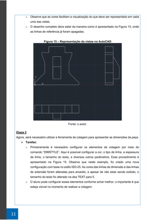 11
o Observe que as cores facilitam a visualização do que deve ser representado em cada
uma das vistas.
o O desenho completo deve estar da maneira como é apresentado na Figura 15, onde
as linhas de referência já foram apagadas.
Figura 15 – Representação da vistas no AutoCAD
Fonte: o autor.
Etapa 2
Agora, será necessário utilizar a ferramenta de cotagem para apresentar as dimensões da peça.
➢ Tarefas:
o Primeiramente é necessário configurar os elementos de cotagem por meio do
comando “DIMSTYLE”. Aqui é possível configurar a cor, o tipo de linha, a espessura
de linha, o tamanho do texto, e diversos outros parâmetros. Esse procedimento é
apresentado na Figura 15. Observe que neste exemplo, foi criado uma nova
configuração com base no estilo ISO-25. As cores das linhas de dimensão e das linhas
de extensão foram alteradas para amarelo, e apesar de não estar sendo exibido, o
tamanho do texto foi alterado na aba TEXT para 5.
o O aluno pode configurar esses elementos conforme achar melhor, o importante é que
esteja visível no momento de realizar a cotagem.
 
