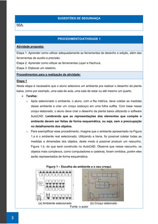 3
SUGESTÕES DE SEGURANÇA
NSA.
PROCEDIMENTO/ATIVIDADE 1
Atividade proposta:
Etapa 1: Aprender como utilizar adequadamente as ferramentas de desenho e edição, além das
ferramentas de auxilio e precisão;
Etapa 2: Aprender como utilizar as ferramentas Layer e Hachura;
Etapa 3: Elaborar um relatório.
Procedimentos para a realização da atividade:
Etapa 1
Nesta etapa é necessário que o aluno selecione um ambiente pra realizar o desenho da planta
baixa, como por exemplo, uma sala de aula, uma sala de estar ou até mesmo um quarto.
➢ Tarefas:
o Após selecionado o ambiente, o aluno, com a fita métrica, deve coletar as medidas
desse ambiente e criar um croqui (esboço) em uma folha sulfite. Com base nesse
croqui elaborado, o aluno deve criar o desenho da planta baixa utilizando o software
AutoCAD. Lembrando que as representações dos elementos que compõe o
ambiente devem ser feitas de forma esquemática, ou seja, sem a preocupação
no detalhamento dos objetos.
o Para exemplificar esse procedimento, imagine que o ambiente apresentado na Figura
1.a é o ambiente real selecionado. Utilizando a trena, foi possível coletar todas as
medidas e dimensões dos objetos, deste modo é possível produzir um rascunho,
Figura 1.b, do que será construído no AutoCAD. Observe que nesse rascunho, os
objetos mais complexos, como computadores e cadeiras, foram omitidos, porém eles
serão representados de forma esquemática.
Figura 1 – Escolha do ambiente e o seu croqui.
(a) Ambiente selecionado (b) Croqui elaborado
Fonte: o autor
 