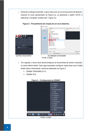 4
o Iniciando o software AutoCAD, o aluno deve criar um novo documento de desenho,
clicando no ícone apresentado na Figura 2.a, ou apertando o atalho “ctrl+N” e
selecionar o template “acadiso.dwt”, Figura 2.b.
Figura 2 – Procedimento de criação de um novo desenho.
(a) Novo documento (b) Seleção do template
Fonte: o autor.
o Em seguida, o aluno deve ativar/configurar as ferramentas de auxilio e precisão,
no canto inferior direito. Caso seja necessário configurar, basta clicar com o botão
direito sobre a ferramenta, conforme destacado na Figura 3.
▪ OSNAP TRACKING (F11)
▪ OSNAP (F3)
Figura 3 – Configuração do OSNAP.
Fonte: o autor.
 