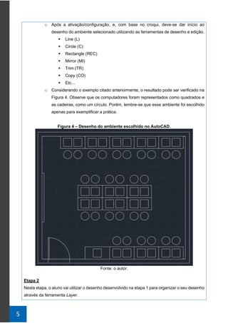 5
o Após a ativação/configuração, e, com base no croqui, deve-se dar início ao
desenho do ambiente selecionado utilizando as ferramentas de desenho e edição.
▪ Line (L)
▪ Circle (C)
▪ Rectangle (REC)
▪ Mirror (MI)
▪ Trim (TR)
▪ Copy (CO)
▪ Etc...
o Considerando o exemplo citado anteriormente, o resultado pode ser verificado na
Figura 4. Observe que os computadores foram representados como quadrados e
as cadeiras, como um círculo. Porém, lembre-se que esse ambiente foi escolhido
apenas para exemplificar a prática.
Figura 4 – Desenho do ambiente escolhido no AutoCAD.
Fonte: o autor.
Etapa 2
Nesta etapa, o aluno vai utilizar o desenho desenvolvido na etapa 1 para organizar o seu desenho
através da ferramenta Layer.
 