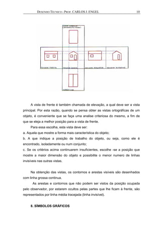 DESENHO TÉCNICO - PROF. CARLOS J. ENGEL 10
A vista de frente é também chamada de elevação, a qual deve ser a vista
principal. Por esta razão, quando se pensa obter as vistas ortográficas de um
objeto, é conveniente que se faça uma analise criteriosa do mesmo, a fim de
que se eleja a melhor posição para a vista de frente.
Para essa escolha, esta vista deve ser:
a. Aquela que mostre a forma mais característica do objeto;
b. A que indique a posição de trabalho do objeto, ou seja, como ele é
encontrado, isoladamente ou num conjunto;
c. Se os critérios acima continuarem insuficientes, escolhe -se a posição que
mostre a maior dimensão do objeto e possibilite o menor numero de linhas
invisíveis nas outras vistas.
Na obtenção das vistas, os contornos e arestas visíveis são desenhados
com linha grossa continua.
As arestas e contornos que não podem ser vistos da posição ocupada
pelo observador, por estarem ocultos pelas partes que lhe ficam à frente, são
representados por linha média tracejada (linha invisível).
8. SÍMBOLOS GRÁFICOS
 