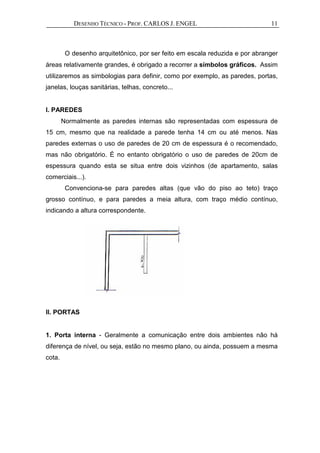 DESENHO TÉCNICO - PROF. CARLOS J. ENGEL 11
O desenho arquitetônico, por ser feito em escala reduzida e por abranger
áreas relativamente grandes, é obrigado a recorrer a símbolos gráficos. Assim
utilizaremos as simbologias para definir, como por exemplo, as paredes, portas,
janelas, louças sanitárias, telhas, concreto...
I. PAREDES
Normalmente as paredes internas são representadas com espessura de
15 cm, mesmo que na realidade a parede tenha 14 cm ou até menos. Nas
paredes externas o uso de paredes de 20 cm de espessura é o recomendado,
mas não obrigatório. É no entanto obrigatório o uso de paredes de 20cm de
espessura quando esta se situa entre dois vizinhos (de apartamento, salas
comerciais...).
Convenciona-se para paredes altas (que vão do piso ao teto) traço
grosso contínuo, e para paredes a meia altura, com traço médio contínuo,
indicando a altura correspondente.
II. PORTAS
1. Porta interna - Geralmente a comunicação entre dois ambientes não há
diferença de nível, ou seja, estão no mesmo plano, ou ainda, possuem a mesma
cota.
 