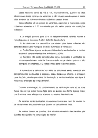 DESENHO TÉCNICO - PROF. CARLOS J. ENGEL 19
Essas relações serão de 1/5 e 1/7, respectivamente, quando os vãos
abrirem para áreas cobertas ou varandas e não houver parede oposta a esses
vãos a menos de 1.50 m do limite da cobertura dessas áreas.
Estas relações só se aplicam às varandas, alpendres e marquises, cujas
coberturas excedam a 1.00 m e desde que não exista parede nas condições
indicadas:
a. A relação passará para ¼ e 1/5 respectivamente, quando houver a
referida parede a menos de 1.50 m do limite da cobertura.
b. As aberturas nos dormitórios que derem para áreas cobertas são
consideradas de valor nulo para efeito de iluminação e ventilação.
c. Em hipótese alguma serão permitidas aberturas destinadas a ventilar
e iluminar compartimentos com menos de 0.60m2.
d. Também não serão considerados como iluminados e ventilados os
pontos que distarem mais de 2 vezes o valor do pé direito, quando o vão
abrir para área fechada, e 2 vezes e meia para os demais casos.
A iluminação e ventilação por meio de clarabóias serão toleradas em
compartimentos destinados a escadas, copa, despensa, oficina, e armazém
para depósito, desde que a área de iluminação e ventilação efetiva seja igual à
metade da área total do compartimento.
Quando a iluminação do compartimento se verificar por uma só de suas
faces, não deverá existir nessa face pano de parede que tenha largura maior
que 2 vezes e meia a largura da abertura ou a soma das aberturas.
As escadas serão iluminadas em cada pavimento por meio de janelas ou
de vitrais o mais alto possível e que podem ser parcialmente fixos.
As janelas devem, se possível, ficar situadas no centro das paredes, por
questão de equilíbrio na composição do interior.
 