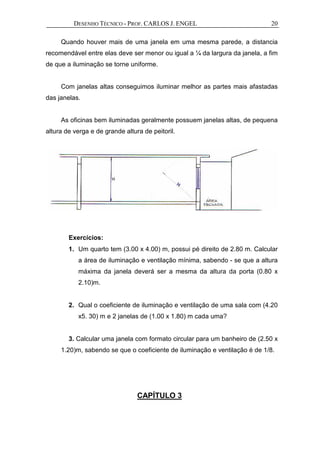 DESENHO TÉCNICO - PROF. CARLOS J. ENGEL 20
Quando houver mais de uma janela em uma mesma parede, a distancia
recomendável entre elas deve ser menor ou igual a ¼ da largura da janela, a fim
de que a iluminação se torne uniforme.
Com janelas altas conseguimos iluminar melhor as partes mais afastadas
das janelas.
As oficinas bem iluminadas geralmente possuem janelas altas, de pequena
altura de verga e de grande altura de peitoril.
Exercícios:
1. Um quarto tem (3.00 x 4.00) m, possui pé direito de 2.80 m. Calcular
a área de iluminação e ventilação mínima, sabendo - se que a altura
máxima da janela deverá ser a mesma da altura da porta (0.80 x
2.10)m.
2. Qual o coeficiente de iluminação e ventilação de uma sala com (4.20
x5. 30) m e 2 janelas de (1.00 x 1.80) m cada uma?
3. Calcular uma janela com formato circular para um banheiro de (2.50 x
1.20)m, sabendo se que o coeficiente de iluminação e ventilação é de 1/8.
CAPÍTULO 3
 