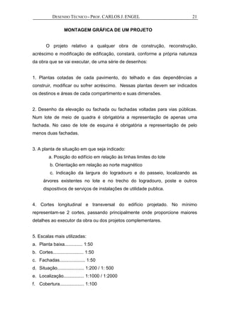 DESENHO TÉCNICO - PROF. CARLOS J. ENGEL 21
MONTAGEM GRÁFICA DE UM PROJETO
O projeto relativo a qualquer obra de construção, reconstrução,
acréscimo e modificação de edificação, constará, conforme a própria natureza
da obra que se vai executar, de uma série de desenhos:
1. Plantas cotadas de cada pavimento, do telhado e das dependências a
construir, modificar ou sofrer acréscimo. Nessas plantas devem ser indicados
os destinos e áreas de cada compartimento e suas dimensões.
2. Desenho da elevação ou fachada ou fachadas voltadas para vias públicas.
Num lote de meio de quadra é obrigatória a representação de apenas uma
fachada. No caso de lote de esquina é obrigatória a representação de pelo
menos duas fachadas.
3. A planta de situação em que seja indicado:
a. Posição do edifício em relação às linhas limites do lote
b. Orientação em relação ao norte magnético
c. Indicação da largura do logradouro e do passeio, localizando as
árvores existentes no lote e no trecho do logradouro, poste e outros
dispositivos de serviços de instalações de utilidade publica.
4. Cortes longitudinal e transversal do edifício projetado. No mínimo
representam-se 2 cortes, passando principalmente onde proporcione maiores
detalhes ao executor da obra ou dos projetos complementares.
5. Escalas mais utilizadas:
a. Planta baixa.............. 1:50
b. Cortes........................ 1:50
c. Fachadas.................... 1:50
d. Situação..................... 1:200 / 1: 500
e. Localização................ 1:1000 / 1:2000
f. Cobertura................... 1:100
 