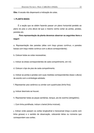 DESENHO TÉCNICO - PROF. CARLOS J. ENGEL 22
Obs: A escala não dispensará a indicação de cotas.
I. PLANTA BAIXA
É a seção que se obtém fazendo passar um plano horizontal paralelo ao
plano do piso a uma altura tal que o mesmo venha cortar as portas, janelas,
paredes etc.
Para representação da planta devemos observar os seguintes itens a
seguir:
a. Representação das paredes (altas com traço grosso contínuo, e paredes
baixas com traço médio continuo com a altura correspondente);
b. Colocar todas as cotas necessárias;
c. Indicar as áreas correspondentes de cada compartimento, em m2.
d. Colocar o tipo de piso de cada compartimento;
e. Indicar as portas e janelas com suas medidas correspondentes (base x altura)
de acordo com a simbologia adotada;
f. Representar piso cerâmico ou similar com quadrículas (linha fina);
g. Indicar desníveis se houver;
h. Representar todas as peças sanitárias, tanque, pia de cozinha (obrigatório).
i. Com linha pontilhada, indicar o beiral (linha invisível);
j. Indicar onde passam os cortes longitudinal e transversal (traço e ponto com
linha grossa) e o sentido de observação, colocando letras ou números que
correspondem aos cortes;
 