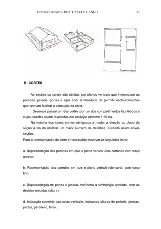 DESENHO TÉCNICO - PROF. CARLOS J. ENGEL 23
II - CORTES
As seções ou cortes são obtidas por planos verticais que interceptam as
paredes, janelas, portas e lajes com a finalidade de permitir esclarecimentos
que venham facilitar a execução da obra.
Devemos passar um dos cortes por um dos compartimentos ladrilhados e
cujas paredes sejam revestidas por azulejos (mínimo 1,50 m).
Na maioria dos casos somos obrigados a mudar a direção do plano da
seção a fim de mostrar um maior numero de detalhes, evitando assim novas
seções.
Para a representação do corte é necessário observar os seguintes itens:
a. Representação das paredes em que o plano vertical está cortando com traço
grosso;
b. Representação das paredes em que o plano vertical não corta, com traço
fino;
c. Representação de portas e janelas conforme a simbologia adotada, com as
devidas medidas (altura).
d. Indicação somente das cotas verticais, indicando alturas de peitoris, janelas,
portas, pé direito, forro...
 