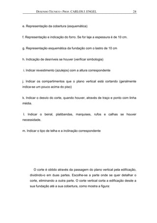 DESENHO TÉCNICO - PROF. CARLOS J. ENGEL 24
e. Representação da cobertura (esquemática)
f. Representação e indicação do forro. Se for laje a espessura é de 10 cm.
g. Representação esquemática da fundação com o lastro de 10 cm
h. Indicação de desníveis se houver (verificar simbologia)
i. Indicar revestimento (azulejos) com a altura correspondente
j. Indicar os compartimentos que o plano vertical está cortando (geralmente
indica-se um pouco acima do piso)
k. Indicar o desvio do corte, quando houver, através de traço e ponto com linha
média.
l. Indicar o beiral, platibandas, marquises, rufos e calhas se houver
necessidade.
m. Indicar o tipo de telha e a inclinação correspondente
O corte é obtido através da passagem do plano vertical pela edificação,
dividindo-o em duas partes. Escolhe-se a parte onde se quer detalhar o
corte, eliminando a outra parte. O corte vertical corta a edificação desde a
sua fundação até a sua cobertura, como mostra a figura:
 