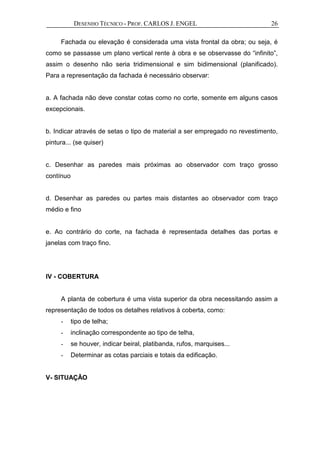 DESENHO TÉCNICO - PROF. CARLOS J. ENGEL 26
Fachada ou elevação é considerada uma vista frontal da obra; ou seja, é
como se passasse um plano vertical rente à obra e se observasse do “infinito”,
assim o desenho não seria tridimensional e sim bidimensional (planificado).
Para a representação da fachada é necessário observar:
a. A fachada não deve constar cotas como no corte, somente em alguns casos
excepcionais.
b. Indicar através de setas o tipo de material a ser empregado no revestimento,
pintura... (se quiser)
c. Desenhar as paredes mais próximas ao observador com traço grosso
contínuo
d. Desenhar as paredes ou partes mais distantes ao observador com traço
médio e fino
e. Ao contrário do corte, na fachada é representada detalhes das portas e
janelas com traço fino.
IV - COBERTURA
A planta de cobertura é uma vista superior da obra necessitando assim a
representação de todos os detalhes relativos à coberta, como:
- tipo de telha;
- inclinação correspondente ao tipo de telha,
- se houver, indicar beiral, platibanda, rufos, marquises...
- Determinar as cotas parciais e totais da edificação.
V- SITUAÇÃO
 