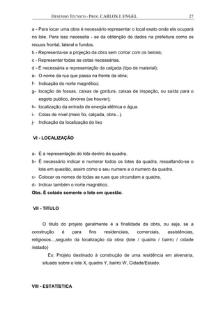 DESENHO TÉCNICO - PROF. CARLOS J. ENGEL 27
a - Para locar uma obra é necessário representar o local exato onde ela ocupará
no lote. Para isso necessita - se da obtenção de dados na prefeitura como os
recuos frontal, lateral e fundos.
b - Representa-se a projeção da obra sem contar com os beirais;
c - Representar todas as cotas necessárias.
d - É necessária a representação da calçada (tipo de material);
e- O nome da rua que passa na frente da obra;
f- Indicação do norte magnético;
g- locação de fossas, caixas de gordura, caixas de inspeção, ou saída para o
esgoto publico, árvores (se houver);
h- localização da entrada de energia elétrica e água.
i- Cotas de nível (meio fio, calçada, obra...).
j- Indicação da localização do lixo
VI - LOCALIZAÇÃO
a- É a representação do lote dentro da quadra.
b- É necessário indicar e numerar todos os lotes da quadra, ressaltando-se o
lote em questão, assim como o seu numero e o numero da quadra.
c- Colocar os nomes de todas as ruas que circundam a quadra,
d- Indicar também o norte magnético.
Obs. É cotado somente o lote em questão.
VII - TITULO
O titulo do projeto geralmente é a finalidade da obra, ou seja, se a
construção é para fins residenciais, comerciais, assistências,
religiosos...,seguido da localização da obra (lote / quadra / bairro / cidade
/estado)
Ex: Projeto destinado à construção de uma residência em alvenaria,
situado sobre o lote X, quadra Y, bairro W, Cidade/Estado.
VIII - ESTATÍSTICA
 