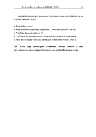 DESENHO TÉCNICO - PROF. CARLOS J. ENGEL 28
A estatística do projeto geralmente é colocado pouco acima da legenda, se
possível. Nela colocamos:
a. Área do lote em m²;
b. Área da construção (térreo, superiores..., todos em separado) em m²;
c. Área total da construção em m²;
d. coeficiente de aproveitamento = área da construção total: área do lote
e. Taxa de ocupação = (área da construção térrea: área do lote) x 100 %
Obs: Caso haja construções existentes, indicar também a área
correspondente com o respectivo número do protocolo de aprovação.
 