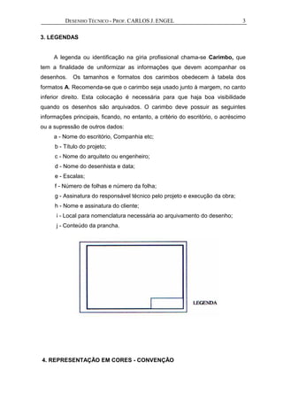DESENHO TÉCNICO - PROF. CARLOS J. ENGEL 3
3. LEGENDAS
A legenda ou identificação na gíria profissional chama-se Carimbo, que
tem a finalidade de uniformizar as informações que devem acompanhar os
desenhos. Os tamanhos e formatos dos carimbos obedecem à tabela dos
formatos A. Recomenda-se que o carimbo seja usado junto à margem, no canto
inferior direito. Esta colocação é necessária para que haja boa visibilidade
quando os desenhos são arquivados. O carimbo deve possuir as seguintes
informações principais, ficando, no entanto, a critério do escritório, o acréscimo
ou a supressão de outros dados:
a - Nome do escritório, Companhia etc;
b - Título do projeto;
c - Nome do arquiteto ou engenheiro;
d - Nome do desenhista e data;
e - Escalas;
f - Número de folhas e número da folha;
g - Assinatura do responsável técnico pelo projeto e execução da obra;
h - Nome e assinatura do cliente;
i - Local para nomenclatura necessária ao arquivamento do desenho;
j - Conteúdo da prancha.
4. REPRESENTAÇÃO EM CORES - CONVENÇÃO
 