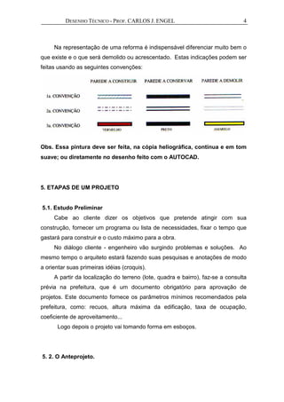 DESENHO TÉCNICO - PROF. CARLOS J. ENGEL 4
Na representação de uma reforma é indispensável diferenciar muito bem o
que existe e o que será demolido ou acrescentado. Estas indicações podem ser
feitas usando as seguintes convenções:
Obs. Essa pintura deve ser feita, na cópia heliográfica, contínua e em tom
suave; ou diretamente no desenho feito com o AUTOCAD.
5. ETAPAS DE UM PROJETO
5.1. Estudo Preliminar
Cabe ao cliente dizer os objetivos que pretende atingir com sua
construção, fornecer um programa ou lista de necessidades, fixar o tempo que
gastará para construir e o custo máximo para a obra.
No diálogo cliente - engenheiro vão surgindo problemas e soluções. Ao
mesmo tempo o arquiteto estará fazendo suas pesquisas e anotações de modo
a orientar suas primeiras idéias (croquis).
A partir da localização do terreno (lote, quadra e bairro), faz-se a consulta
prévia na prefeitura, que é um documento obrigatório para aprovação de
projetos. Este documento fornece os parâmetros mínimos recomendados pela
prefeitura, como: recuos, altura máxima da edificação, taxa de ocupação,
coeficiente de aproveitamento...
Logo depois o projeto vai tomando forma em esboços.
5. 2. O Anteprojeto.
 