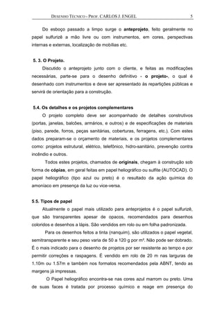 DESENHO TÉCNICO - PROF. CARLOS J. ENGEL 5
Do esboço passado a limpo surge o anteprojeto, feito geralmente no
papel sulfurizê a mão livre ou com instrumentos, em cores, perspectivas
internas e externas, localização de mobílias etc.
5. 3. O Projeto.
Discutido o anteprojeto junto com o cliente, e feitas as modificações
necessárias, parte-se para o desenho definitivo - o projeto-, o qual é
desenhado com instrumentos e deve ser apresentado às repartições públicas e
servirá de orientação para a construção.
5.4. Os detalhes e os projetos complementares
O projeto completo deve ser acompanhado de detalhes construtivos
(portas, janelas, balcões, armários, e outros) e de especificações de materiais
(piso, parede, forros, peças sanitárias, coberturas, ferragens, etc.). Com estes
dados preparam-se o orçamento de materiais, e os projetos complementares
como: projetos estrutural, elétrico, telefônico, hidro-sanitário, prevenção contra
incêndio e outros.
Todos estes projetos, chamados de originais, chegam à construção sob
forma de cópias, em geral feitas em papel heliográfico ou sulfite (AUTOCAD). O
papel heliográfico (tipo azul ou preto) é o resultado da ação química do
amoníaco em presença da luz ou vice-versa.
5.5. Tipos de papel
Atualmente o papel mais utilizado para anteprojetos é o papel sulfurizê,
que são transparentes apesar de opacos, recomendados para desenhos
coloridos e desenhos a lápis. São vendidos em rolo ou em folha padronizada.
Para os desenhos feitos a tinta (nanquim), são utilizados o papel vegetal,
semitransparente e seu peso varia de 50 a 120 g por m². Não pode ser dobrado.
É o mais indicado para o desenho de projetos por ser resistente ao tempo e por
permitir correções e raspagens. É vendido em rolo de 20 m nas larguras de
1.10m ou 1.57m e também nos formatos recomendados pela ABNT, tendo as
margens já impressas.
O Papel heliográfico encontra-se nas cores azul marrom ou preto. Uma
de suas faces é tratada por processo químico e reage em presença do
 