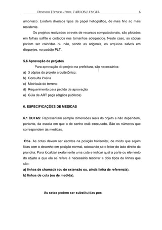 DESENHO TÉCNICO - PROF. CARLOS J. ENGEL 6
amoníaco. Existem diversos tipos de papel heliográfico, do mais fino ao mais
resistente.
Os projetos realizados através de recursos computacionais, são plotados
em folhas sulfite e cortados nos tamanhos adequados. Neste caso, as cópias
podem ser coloridas ou não, sendo as originais, os arquivos salvos em
disquetes, no padrão PLT.
5.6 Aprovação de projetos
Para aprovação do projeto na prefeitura, são necessários:
a) 3 cópias do projeto arquitetônico;
b) Consulta Prévia
c) Matrícula do terreno
d) Requerimento para pedido de aprovação
e) Guia de ART paga (órgãos públicos)
6. ESPECIFICAÇÕES DE MEDIDAS
6.1 COTAS: Representam sempre dimensões reais do objeto e não dependem,
portanto, da escala em que o de senho está executado. São os números que
correspondem às medidas.
Obs. As cotas devem ser escritas na posição horizontal, de modo que sejam
lidas com o desenho em posição normal, colocando-se o leitor do lado direito da
prancha. Para localizar exatamente uma cota e indicar qual a parte ou elemento
do objeto a que ela se refere é necessário recorrer a dois tipos de linhas que
são:
a) linhas de chamada (ou de extensão ou, ainda linha de referencia).
b) linhas de cota (ou de medida).
As setas podem ser substituídas por:
 