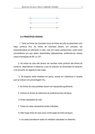 DESENHO TÉCNICO - PROF. CARLOS J. ENGEL 7
6.2 PRINCÍPIOS GERAIS:
1. Tanto as linhas de chamada como as linhas de cota se desenham com
traço contínuo fino. As linhas de chamada devem, em princípio, ser
perpendiculares ao elemento a cotar, mas em casos excepcionais, pode haver
conveniência em que sejam desenhadas obliquamente, preferindo-se nesses
casos inclinações de 60° ou 75º;
2. As linhas de cota não devem ser escritas muito próximo das linhas de
contorno, dependendo a distancia a que se colocam as dimensões do desenho
e do tamanho do algarismo das cotas;
3. Os ângulos serão medidos em graus, exceto em coberturas e rampas
que se indicam em porcentagem (%).
4. As linhas de cota paralelas devem ser espaçadas igualmente.
5. Colocar as linhas de referencia de preferencia fora da figura.
6. Evitar repetições de cota.
7. Todas as cotas necessárias serão indicadas.
8. Não traçar linha de cota como continuação de linha da figura.
9. As cotas prevalecem sobre as medidas calculadas no desenho.
 