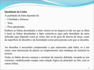 Qualidade da Linha
A qualidade da linha depende de:
✓ Claridade e firmeza;
✓ Tom;
✓ Peso apropriado.
Embora as linhas desenhadas a tinta variem só na largura (a não ser que se dilua
o tom) as linhas desenhadas a lápis controla-se quer pela densidade da mina
utilizada (que depende como já vimos não só do grau de dureza da mina, como
da superfície do desenho e da humidade) como pela pressão com que se desenha.
Ao desenhar é necessário compreender o que representa cada linha, se é um
canto, uma intersecção de planos ou simplesmente uma mudança de material ou
textura.
Todas as linhas devem começar e terminar de maneira definida, tocando-se nos
extremos, estabelecendo sempre uma relação lógica do princípio ao fim, com as
outras linhas.
10
 
