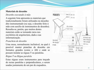Materiais de desenho
Desenho executado à mão
A seguinte lista apresenta os materiais que
tradicionalmente foram utilizados no desenho
dito instrumentado (ou seja, o desenho feito à
mão com auxílio de instrumentos de desenho).
Ressalta-se, porém, que muitos destes
materiais estão se tornando raros nos
escritórios de arquitectura, dada a sua
informatização.
Prancheta de desenho
Uma mesa, normalmente inclinável, na qual é
possível manter pranchas de desenho em
formatos grandes (como o A0) e onde se
possam instalar as réguas T ou paralelas.
Régua T ou Régua paralela
Estas réguas eram instrumentos para traçado
de rectas paralelas e perpendiculares, a serem
usadas juntamente de um par de esquadros.
12
 