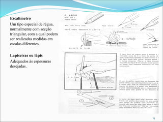 Escalimetro
Um tipo especial de régua,
normalmente com secção
triangular, com a qual podem
ser realizadas medidas em
escalas diferentes.
Lapiseiras ou lápis
Adequados às espessuras
desejadas.
15
 