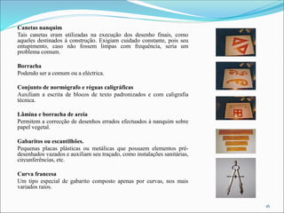 Canetas nanquim
Tais canetas eram utilizadas na execução dos desenho finais, como
aqueles destinados à construção. Exigiam cuidado constante, pois seu
entupimento, caso não fossem limpas com frequência, seria um
problema comum.
Borracha
Podendo ser a comum ou a eléctrica.
Conjunto de normógrafo e réguas caligráficas
Auxiliam a escrita de blocos de texto padronizados e com caligrafia
técnica.
Lâmina e borracha de areia
Permitem a correcção de desenhos errados efectuados à nanquim sobre
papel vegetal.
Gabaritos ou escantilhões.
Pequenas placas plásticas ou metálicas que possuem elementos pré-
desenhados vazados e auxiliam seu traçado, como instalações sanitárias,
circunferências, etc.
Curva francesa
Um tipo especial de gabarito composto apenas por curvas, nos mais
variados raios.
16
 