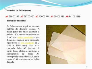 Tamanhos de folhas (mm)
A4 210 X 297 A3 297 X 420 A2 420 X 594 A1 594 X 841 A0 841 X 1189
Tamanho das folhas
As folhas devem seguir os mesmos
padrões do desenho técnico. A
maior parte dos países adoptam o
padrão ISO: usa-se um módulo de
1 m² (um metro quadrado) cujas
dimensões seguem uma proporção
equivalente a raiz quadrada de 2
(841 x 1189 mm). Esta é a
chamada folha A0 (a-zero). A
partir desta, obtém-se múltiplos e
submúltiplos (a folha A1
corresponde à metade da A0, assim
como a 2A0 corresponde ao dobro
daquela.
17
 