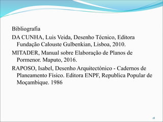 Bibliografia
DA CUNHA, Luis Veida, Desenho Técnico, Editora
Fundação Calouste Gulbenkian, Lisboa, 2010.
MITADER, Manual sobre Elaboração de Planos de
Pormenor. Maputo, 2016.
RAPOSO, Isabel, Desenho Arquitectónico - Cadernos de
Planeamento Físico. Editora ENPF, Republica Popular de
Moçambique. 1986
18
 