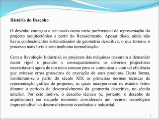 História do Desenho
O desenho começou a ser usado como meio preferencial de representação do
projecto arquitectónico a partir do Renascimento. Apesar disso, ainda não
havia conhecimentos sistematizados de geometria descritiva, o que tornava o
processo mais livre e sem nenhuma normalização.
Com a Revolução Industrial, os projectos das máquinas passaram a demandar
maior rigor e precisão e consequentemente os diversos projectistas
necessitavam agora de um meio comum para se comunicar e com tal eficiência
que evitasse erros grosseiros de execução de seus produtos. Desta forma,
instituíram-se a partir do século XIX as primeiras normas técnicas de
representação gráfica de projectos, as quais incorporavam os estudos feitos
durante o período de desenvolvimento da geometria descritiva, no século
anterior. Por este motivo, o desenho técnico (e, portanto, o desenho de
arquitectura) era naquele momento considerado um recurso tecnológico
imprescindível ao desenvolvimento económico e industrial.
3
 